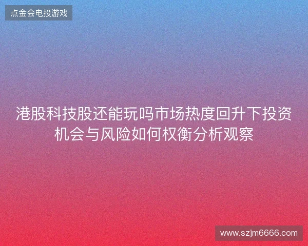港股科技股还能玩吗市场热度回升下投资机会与风险如何权衡分析观察